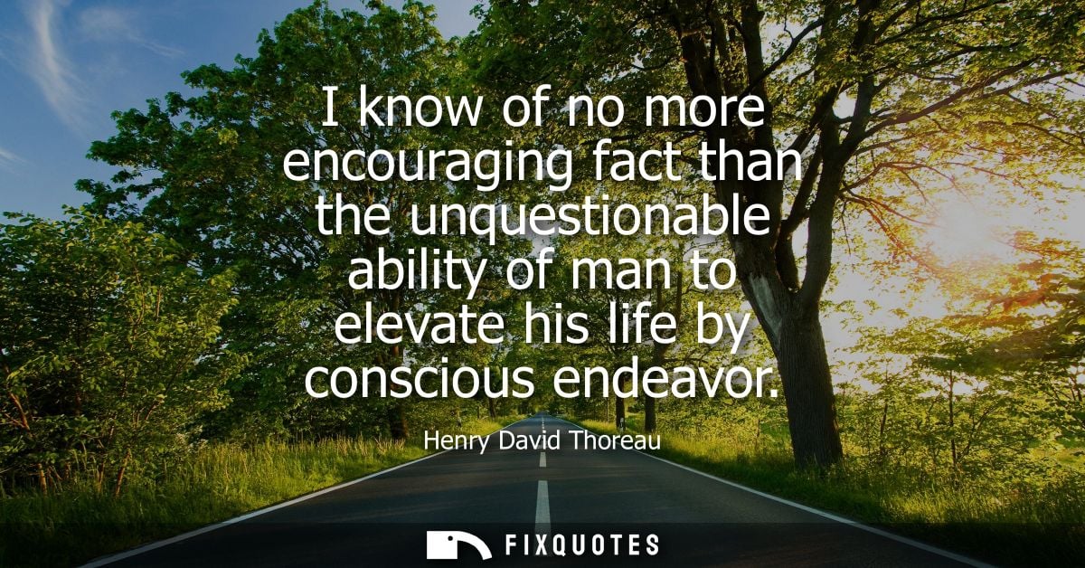 I know of no more encouraging fact than the unquestionable ability of man to elevate his life by conscious endeavor