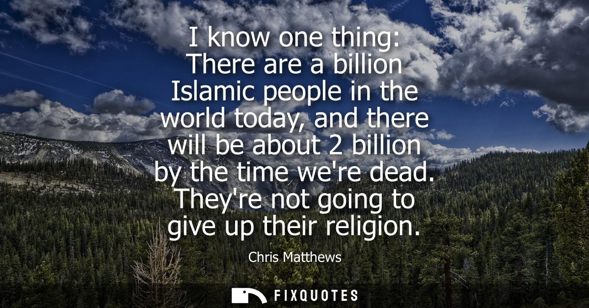 I know one thing: There are a billion Islamic people in the world today, and there will be about 2 billion by the time w