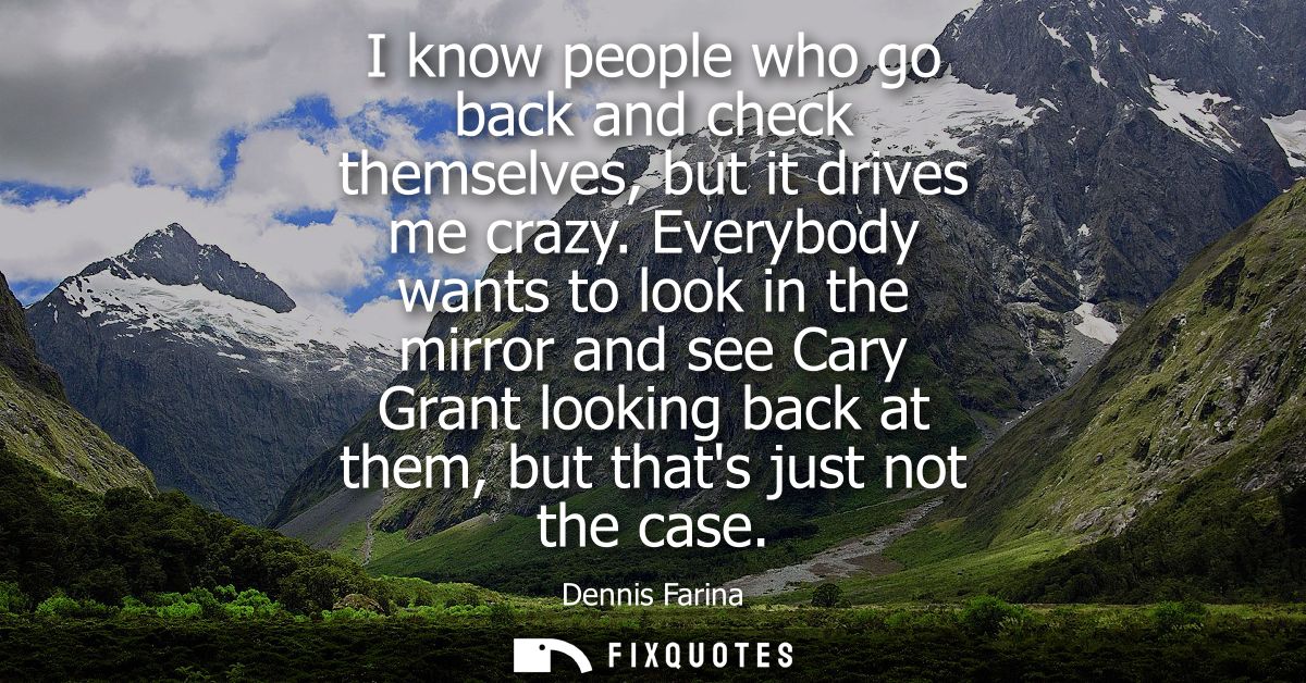 I know people who go back and check themselves, but it drives me crazy. Everybody wants to look in the mirror and see Ca