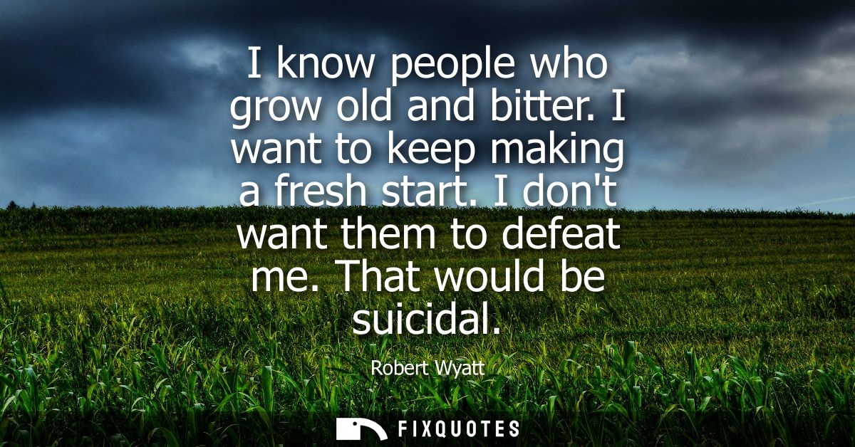 I know people who grow old and bitter. I want to keep making a fresh start. I dont want them to defeat me. That would be