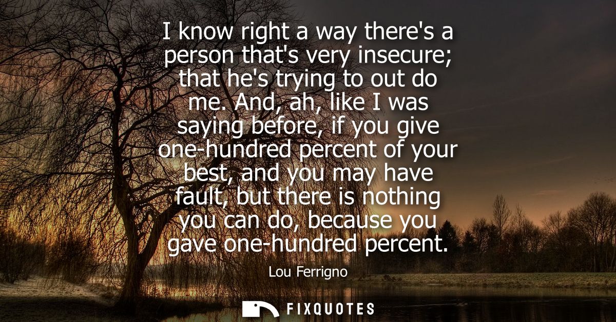 I know right a way theres a person thats very insecure that hes trying to out do me. And, ah, like I was saying before, 