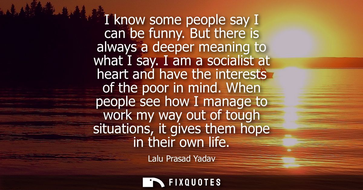 I know some people say I can be funny. But there is always a deeper meaning to what I say. I am a socialist at heart and