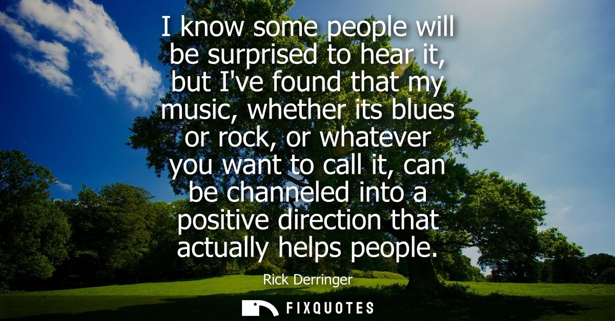 I know some people will be surprised to hear it, but Ive found that my music, whether its blues or rock, or whatever you