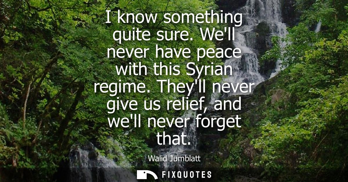 I know something quite sure. Well never have peace with this Syrian regime. Theyll never give us relief, and well never 