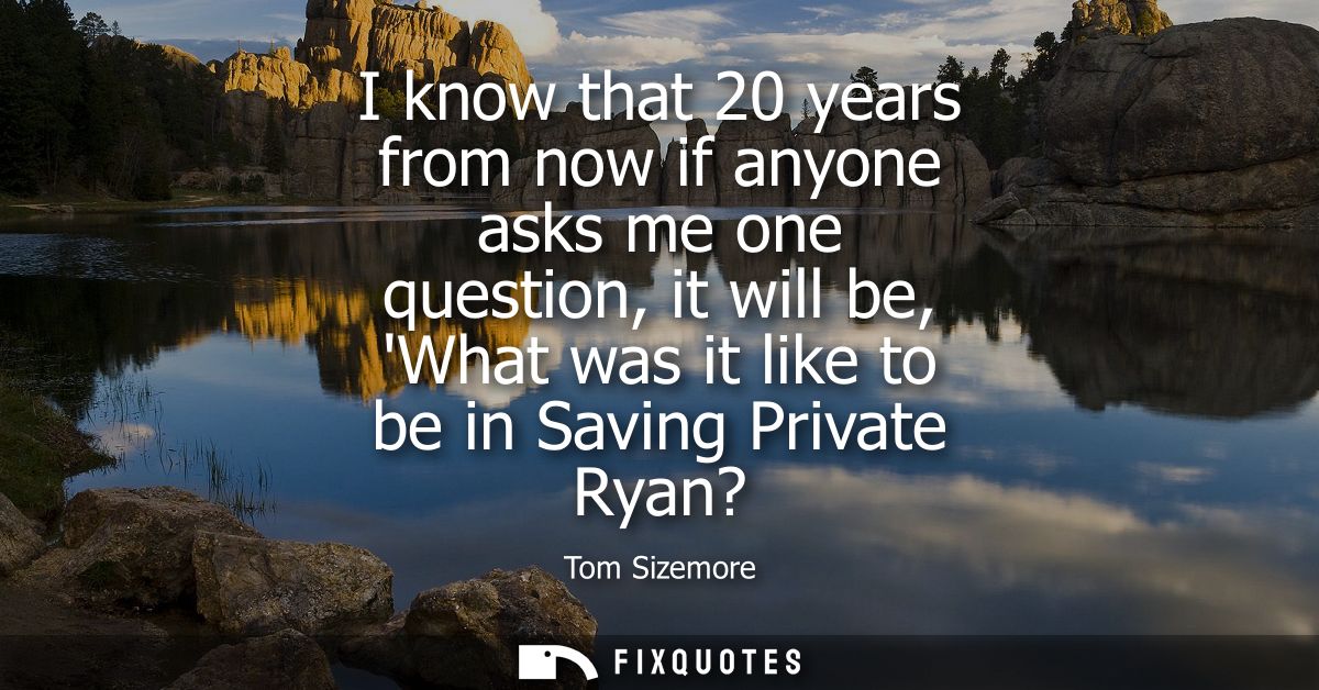 I know that 20 years from now if anyone asks me one question, it will be, What was it like to be in Saving Private Ryan?