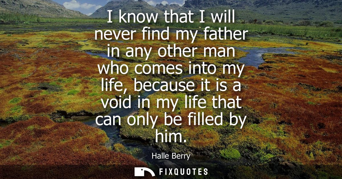 I know that I will never find my father in any other man who comes into my life, because it is a void in my life that ca