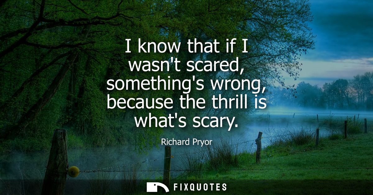 I know that if I wasnt scared, somethings wrong, because the thrill is whats scary
