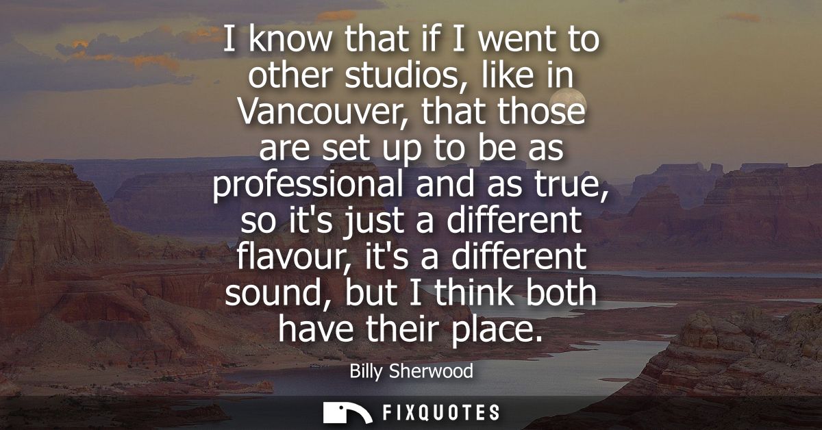 I know that if I went to other studios, like in Vancouver, that those are set up to be as professional and as true, so i