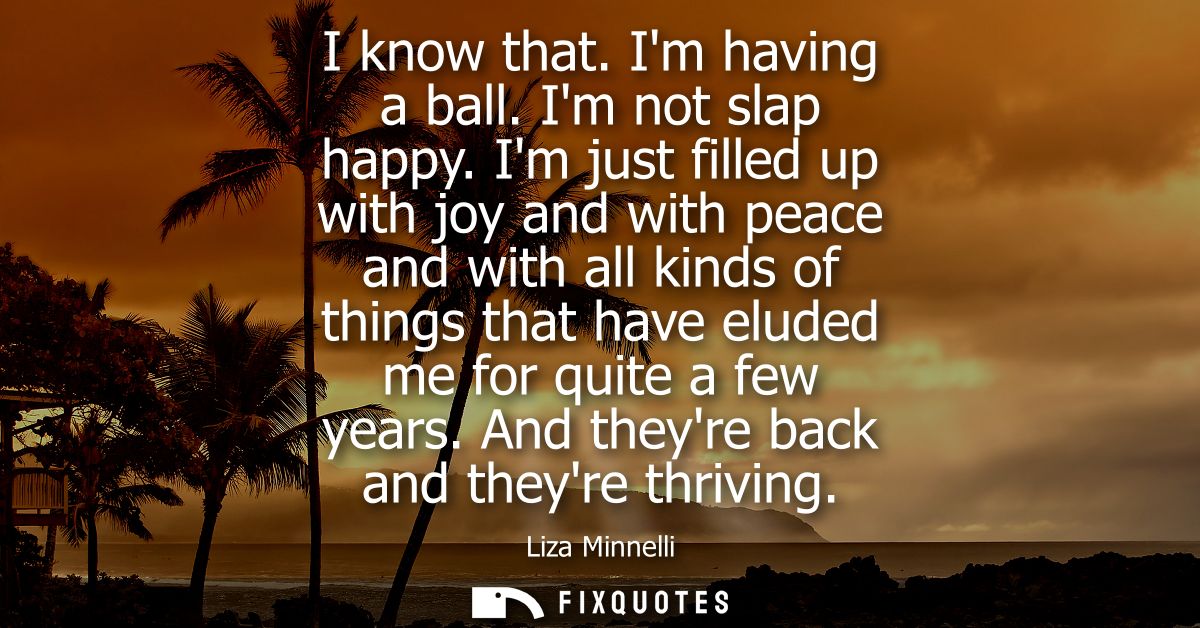 I know that. Im having a ball. Im not slap happy. Im just filled up with joy and with peace and with all kinds of things