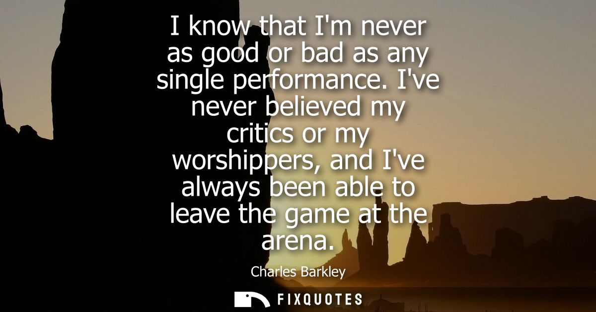 I know that Im never as good or bad as any single performance. Ive never believed my critics or my worshippers, and Ive 