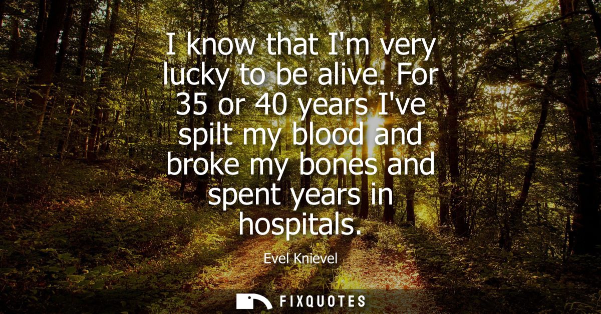 I know that Im very lucky to be alive. For 35 or 40 years Ive spilt my blood and broke my bones and spent years in hospi
