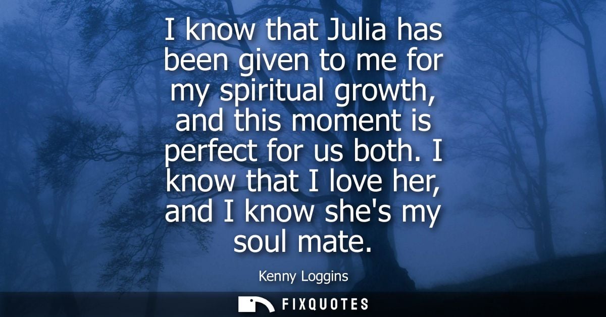 I know that Julia has been given to me for my spiritual growth, and this moment is perfect for us both. I know that I lo