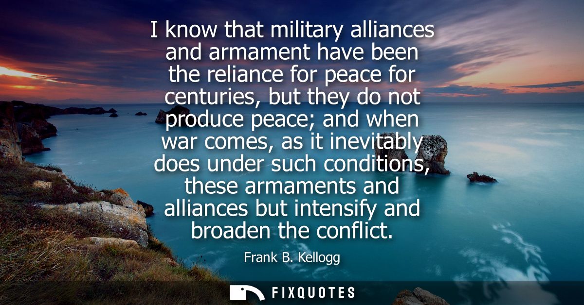 I know that military alliances and armament have been the reliance for peace for centuries, but they do not produce peac