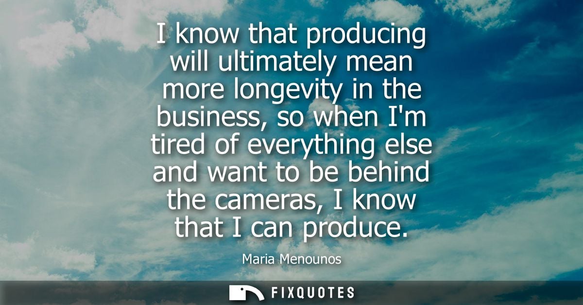 I know that producing will ultimately mean more longevity in the business, so when Im tired of everything else and want 