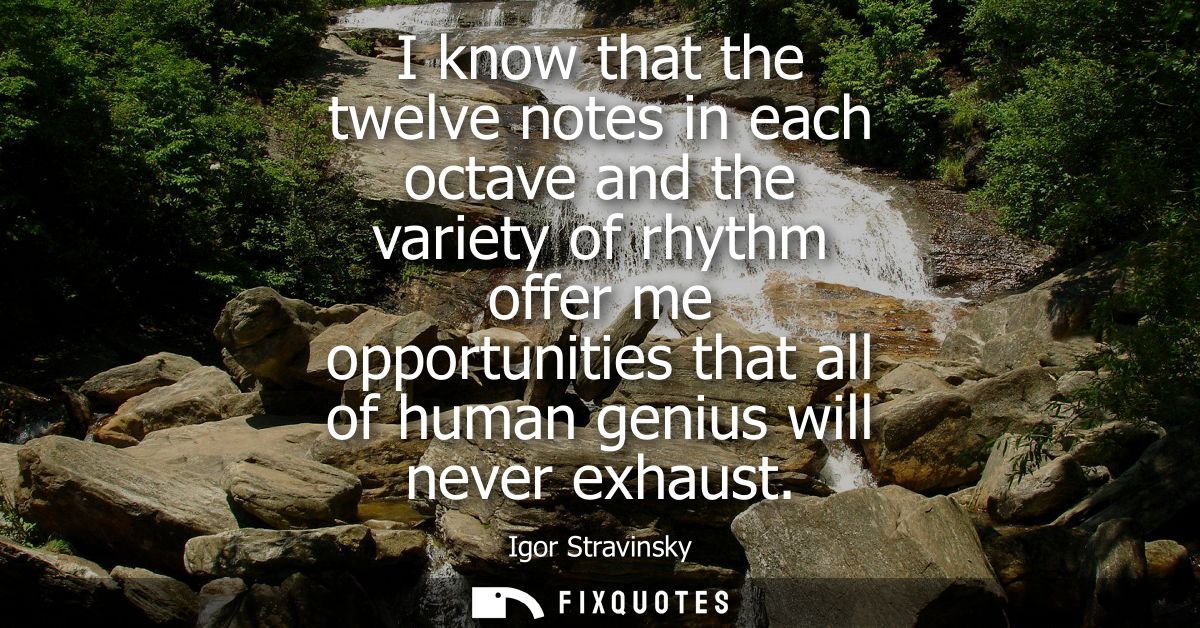 I know that the twelve notes in each octave and the variety of rhythm offer me opportunities that all of human genius wi
