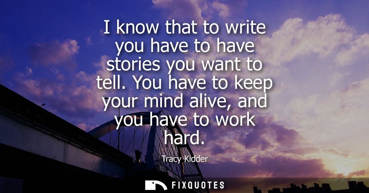 I know that to write you have to have stories you want to tell. You have to keep your mind alive, and you have to work h