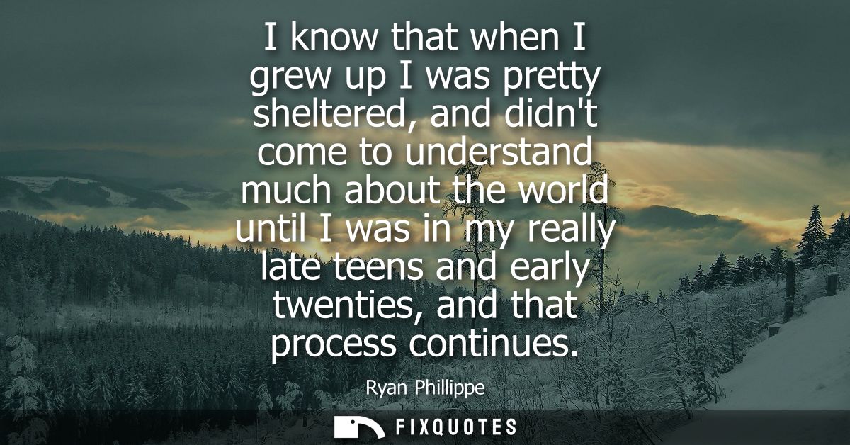 I know that when I grew up I was pretty sheltered, and didnt come to understand much about the world until I was in my r