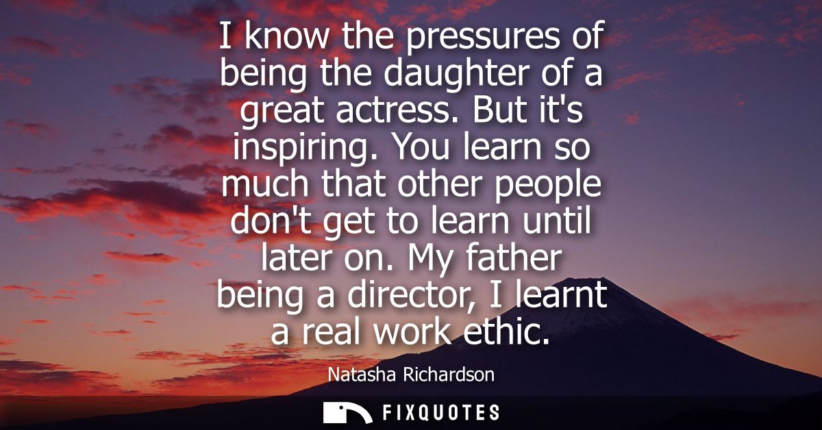I know the pressures of being the daughter of a great actress. But its inspiring. You learn so much that other people do