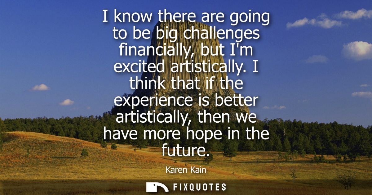I know there are going to be big challenges financially, but Im excited artistically. I think that if the experience is 
