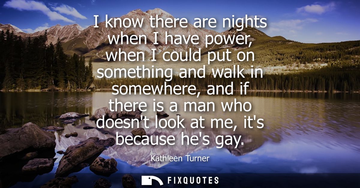 I know there are nights when I have power, when I could put on something and walk in somewhere, and if there is a man wh