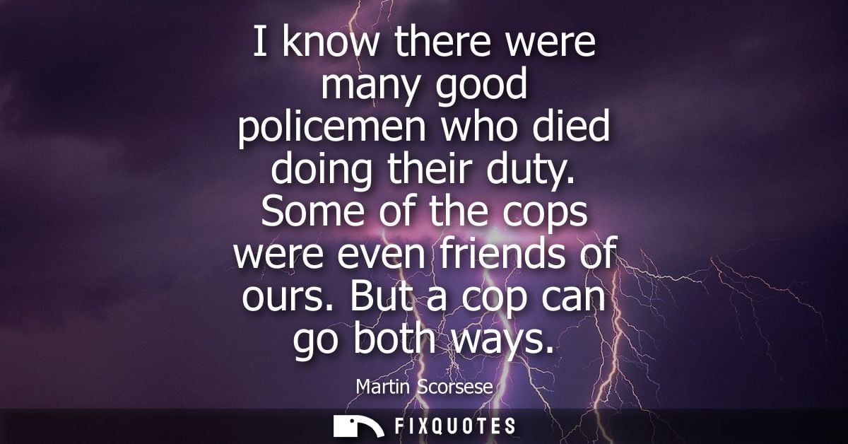 I know there were many good policemen who died doing their duty. Some of the cops were even friends of ours. But a cop c