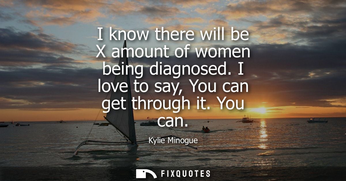 I know there will be X amount of women being diagnosed. I love to say, You can get through it. You can