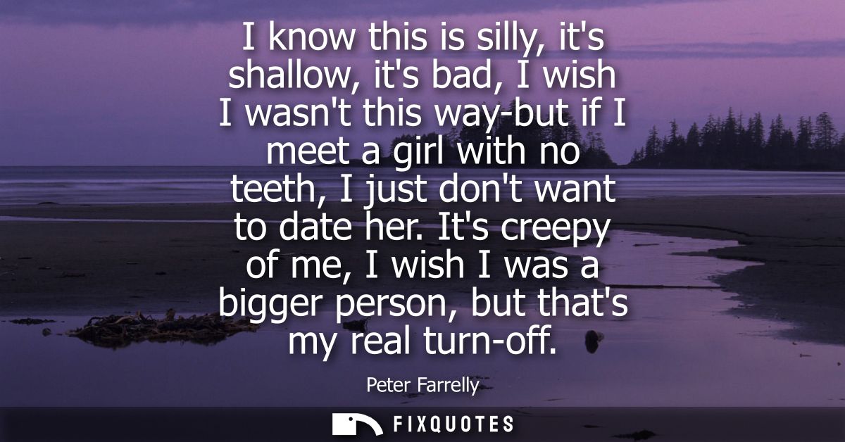 I know this is silly, its shallow, its bad, I wish I wasnt this way-but if I meet a girl with no teeth, I just dont want