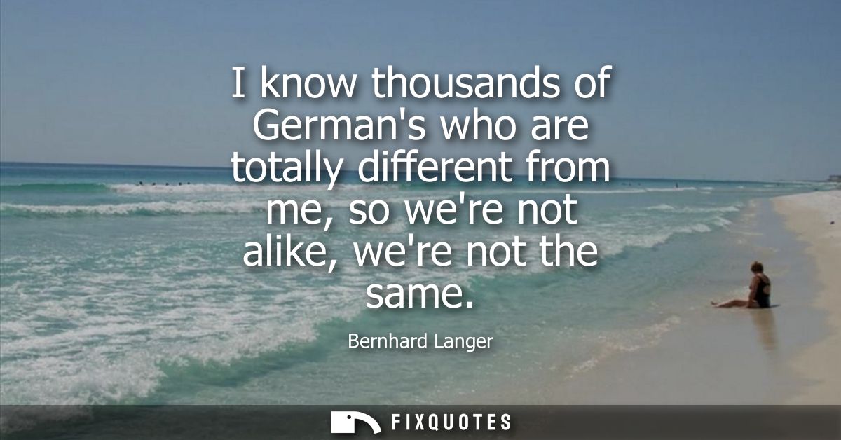 I know thousands of Germans who are totally different from me, so were not alike, were not the same