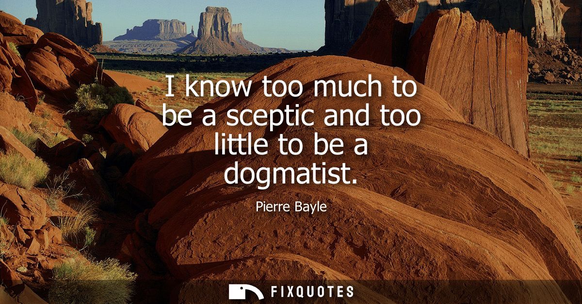I know too much to be a sceptic and too little to be a dogmatist