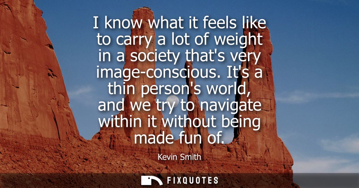 I know what it feels like to carry a lot of weight in a society thats very image-conscious. Its a thin persons world, an