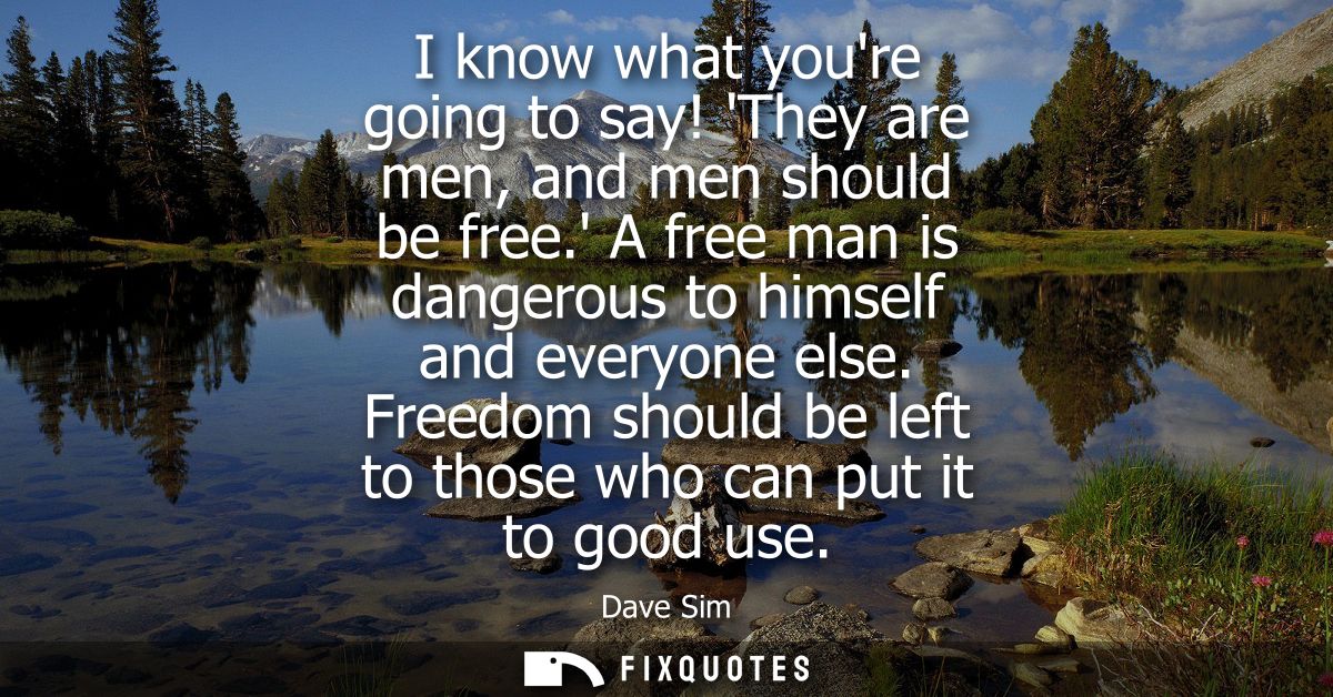 I know what youre going to say! They are men, and men should be free. A free man is dangerous to himself and everyone el