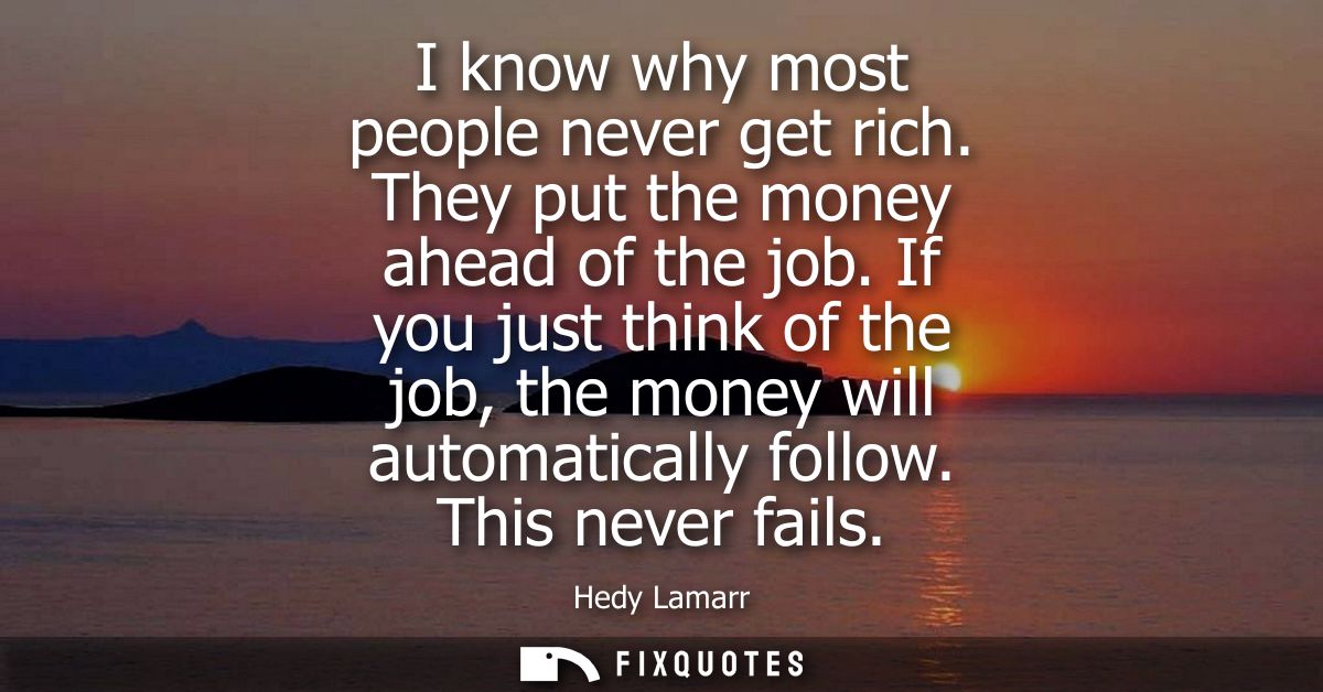 I know why most people never get rich. They put the money ahead of the job. If you just think of the job, the money will