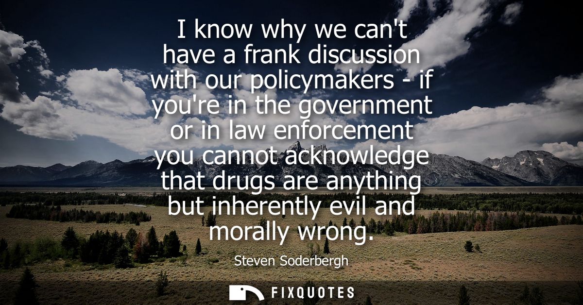 I know why we cant have a frank discussion with our policymakers - if youre in the government or in law enforcement you 