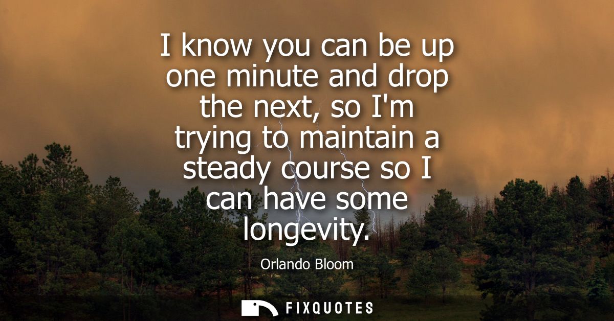 I know you can be up one minute and drop the next, so Im trying to maintain a steady course so I can have some longevity