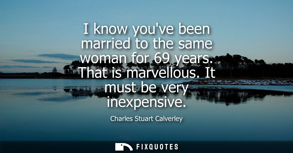 I know youve been married to the same woman for 69 years. That is marvellous. It must be very inexpensive