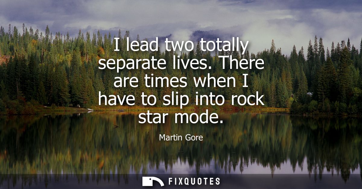 I lead two totally separate lives. There are times when I have to slip into rock star mode
