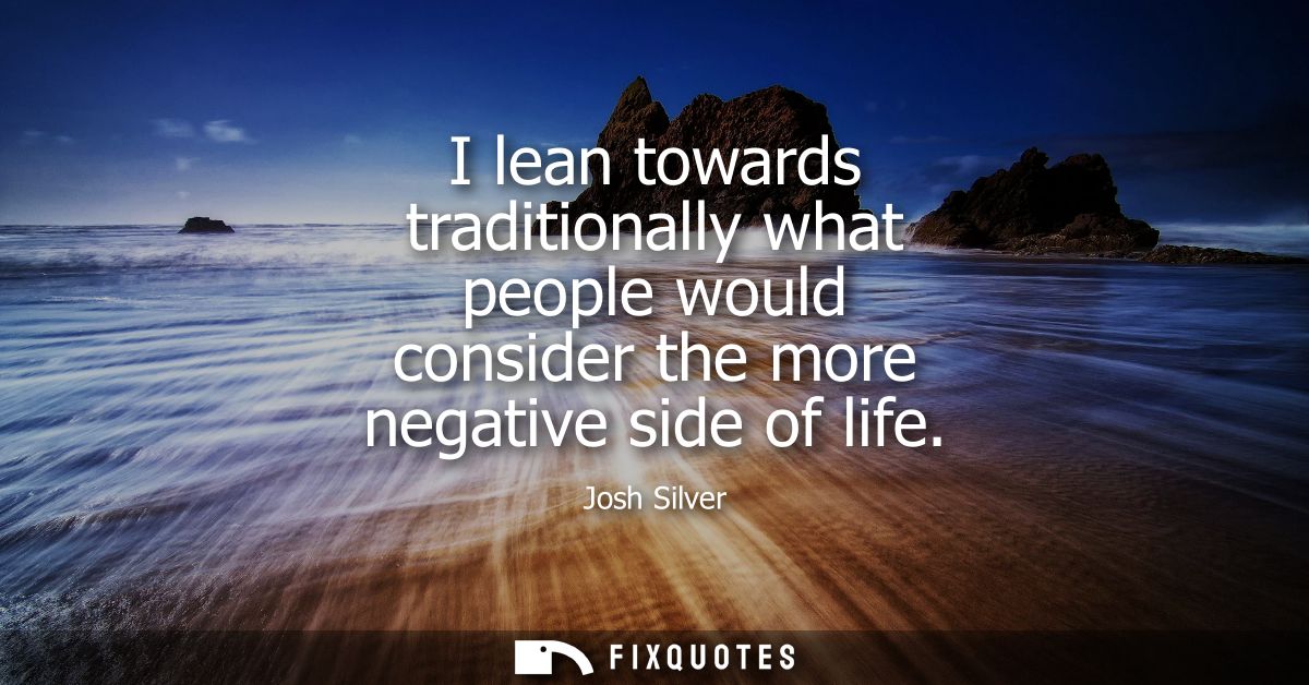 I lean towards traditionally what people would consider the more negative side of life