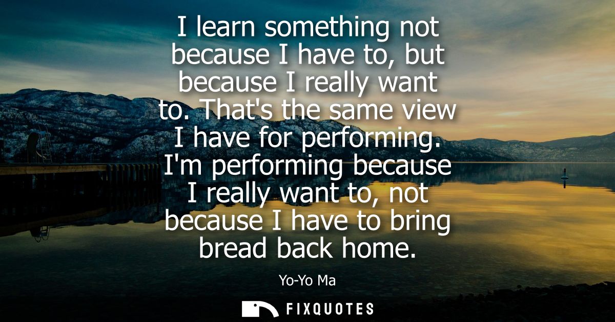 I learn something not because I have to, but because I really want to. Thats the same view I have for performing.