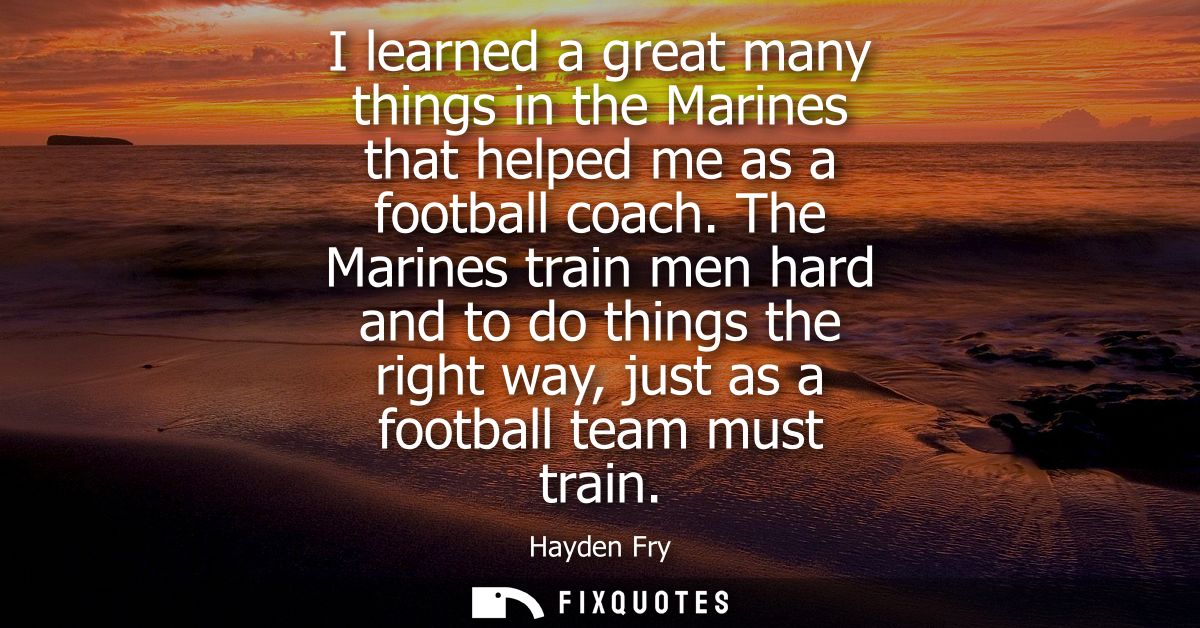 I learned a great many things in the Marines that helped me as a football coach. The Marines train men hard and to do th