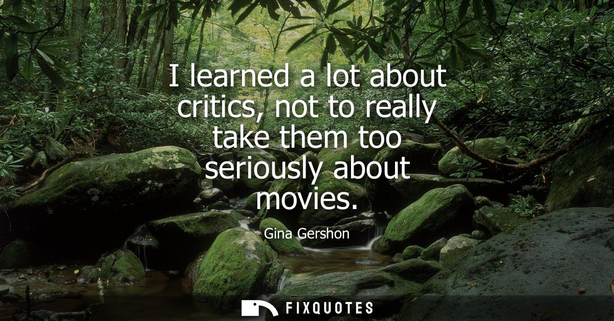I learned a lot about critics, not to really take them too seriously about movies