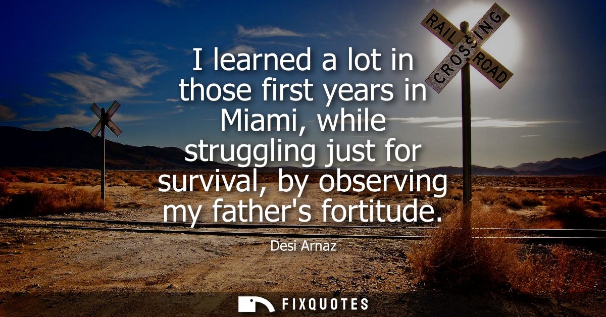 I learned a lot in those first years in Miami, while struggling just for survival, by observing my fathers fortitude