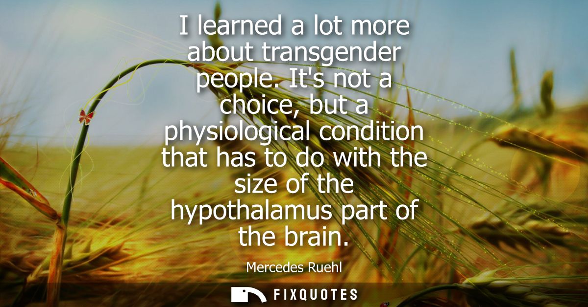 I learned a lot more about transgender people. Its not a choice, but a physiological condition that has to do with the s