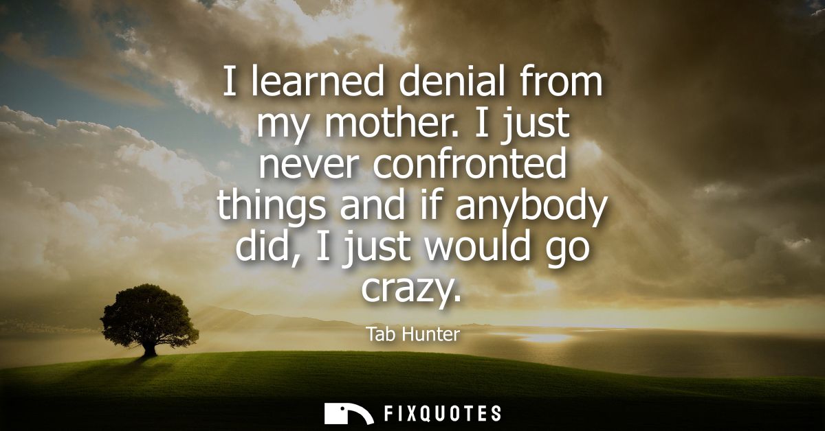 I learned denial from my mother. I just never confronted things and if anybody did, I just would go crazy