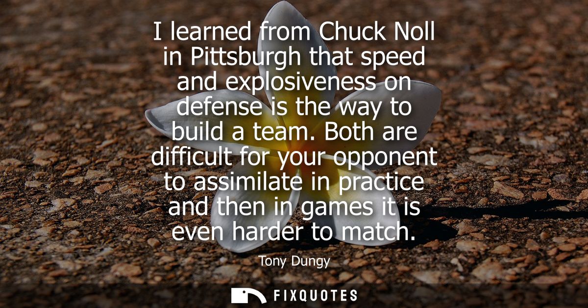 I learned from Chuck Noll in Pittsburgh that speed and explosiveness on defense is the way to build a team.