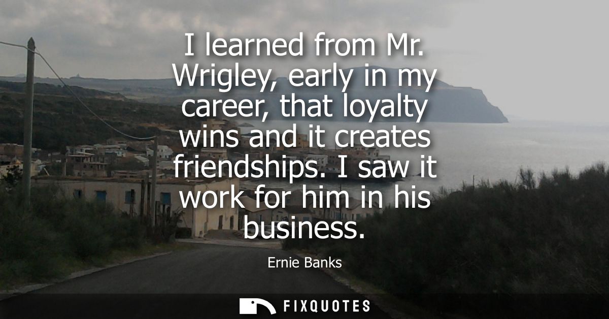 I learned from Mr. Wrigley, early in my career, that loyalty wins and it creates friendships. I saw it work for him in h