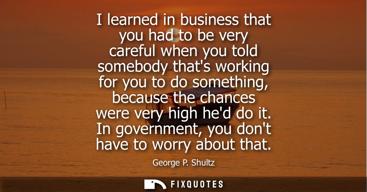 I learned in business that you had to be very careful when you told somebody thats working for you to do something, beca