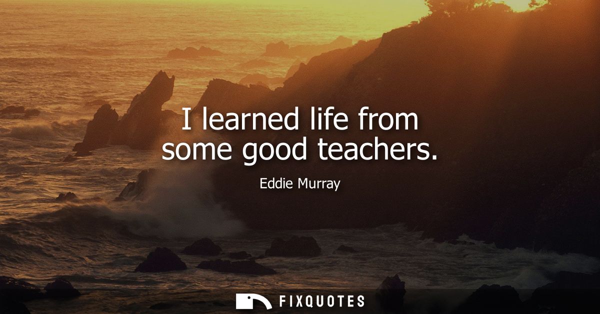 I learned life from some good teachers