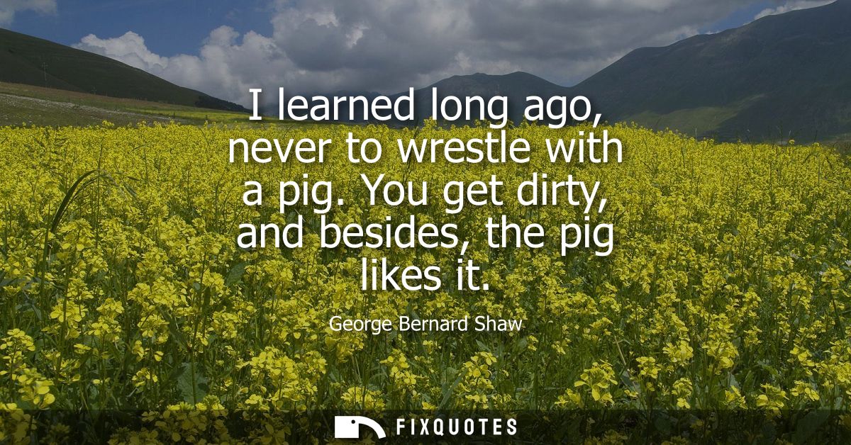 I learned long ago, never to wrestle with a pig. You get dirty, and besides, the pig likes it