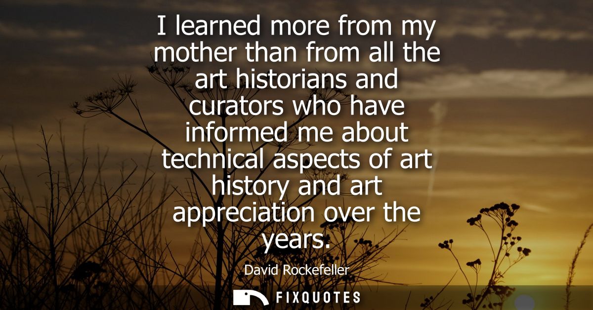 I learned more from my mother than from all the art historians and curators who have informed me about technical aspects