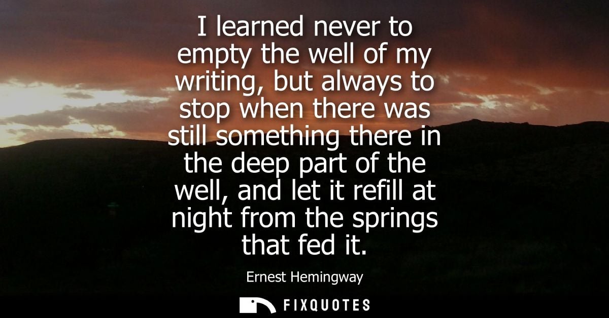 I learned never to empty the well of my writing, but always to stop when there was still something there in the deep par
